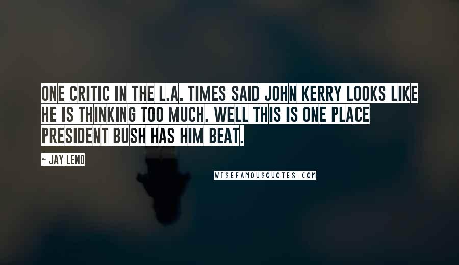 Jay Leno Quotes: One critic in the L.A. Times said John Kerry looks like he is thinking too much. Well this is one place President Bush has him beat.