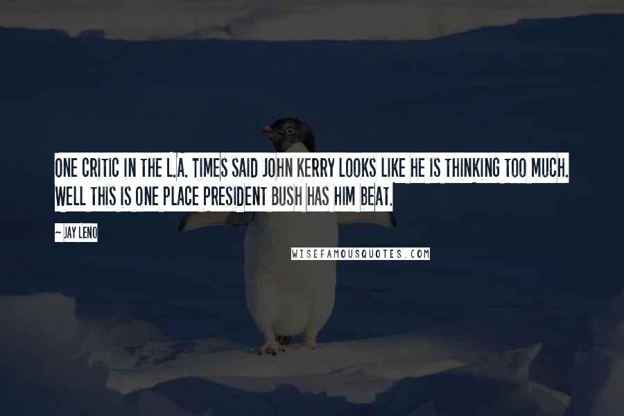 Jay Leno Quotes: One critic in the L.A. Times said John Kerry looks like he is thinking too much. Well this is one place President Bush has him beat.