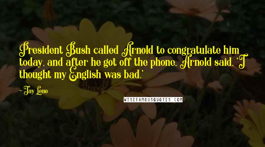 Jay Leno Quotes: President Bush called Arnold to congratulate him today, and after he got off the phone, Arnold said, 'I thought my English was bad.'