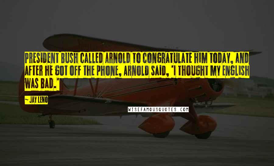 Jay Leno Quotes: President Bush called Arnold to congratulate him today, and after he got off the phone, Arnold said, 'I thought my English was bad.'