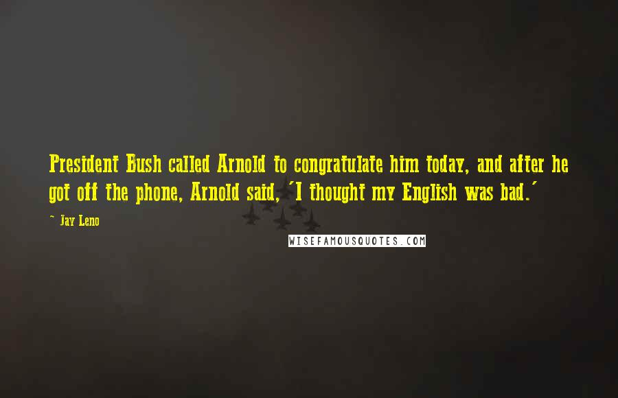 Jay Leno Quotes: President Bush called Arnold to congratulate him today, and after he got off the phone, Arnold said, 'I thought my English was bad.'