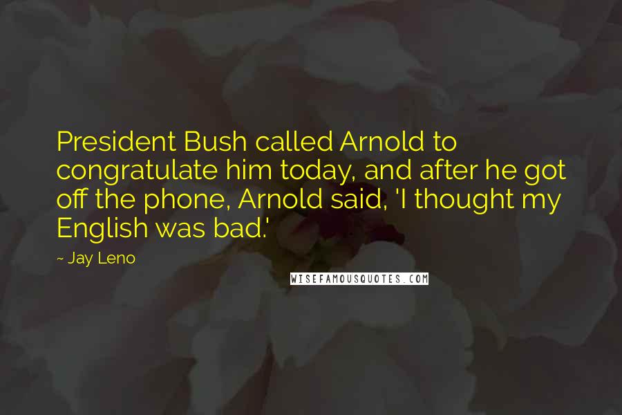 Jay Leno Quotes: President Bush called Arnold to congratulate him today, and after he got off the phone, Arnold said, 'I thought my English was bad.'
