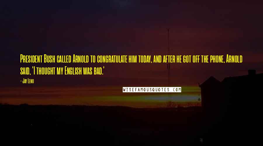 Jay Leno Quotes: President Bush called Arnold to congratulate him today, and after he got off the phone, Arnold said, 'I thought my English was bad.'