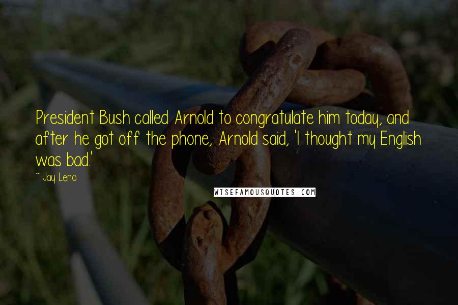 Jay Leno Quotes: President Bush called Arnold to congratulate him today, and after he got off the phone, Arnold said, 'I thought my English was bad.'