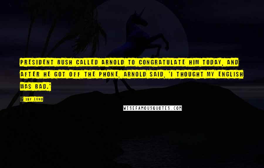 Jay Leno Quotes: President Bush called Arnold to congratulate him today, and after he got off the phone, Arnold said, 'I thought my English was bad.'