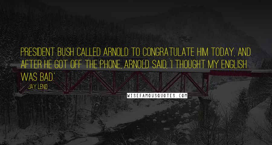 Jay Leno Quotes: President Bush called Arnold to congratulate him today, and after he got off the phone, Arnold said, 'I thought my English was bad.'