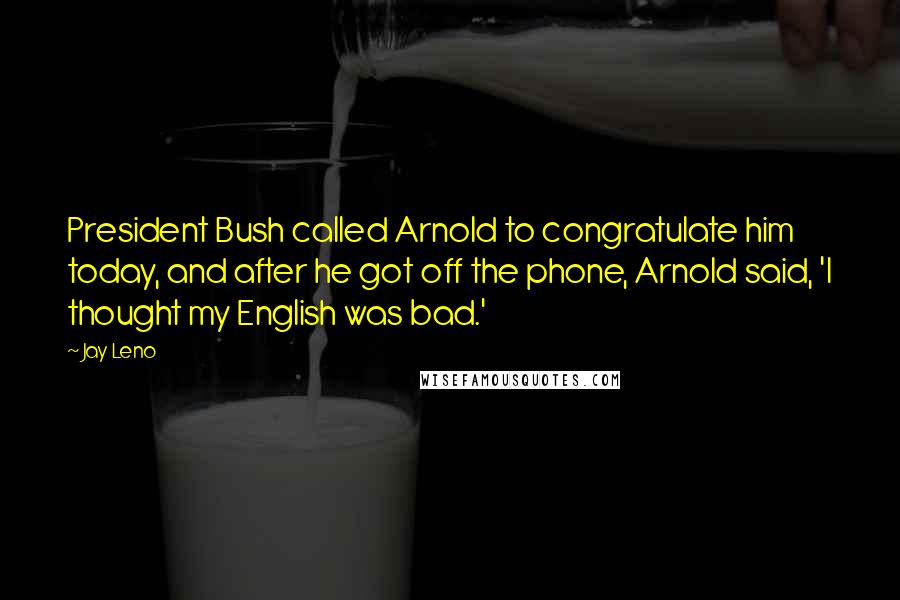 Jay Leno Quotes: President Bush called Arnold to congratulate him today, and after he got off the phone, Arnold said, 'I thought my English was bad.'