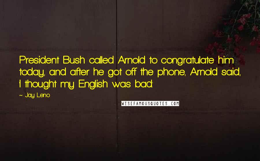 Jay Leno Quotes: President Bush called Arnold to congratulate him today, and after he got off the phone, Arnold said, 'I thought my English was bad.'