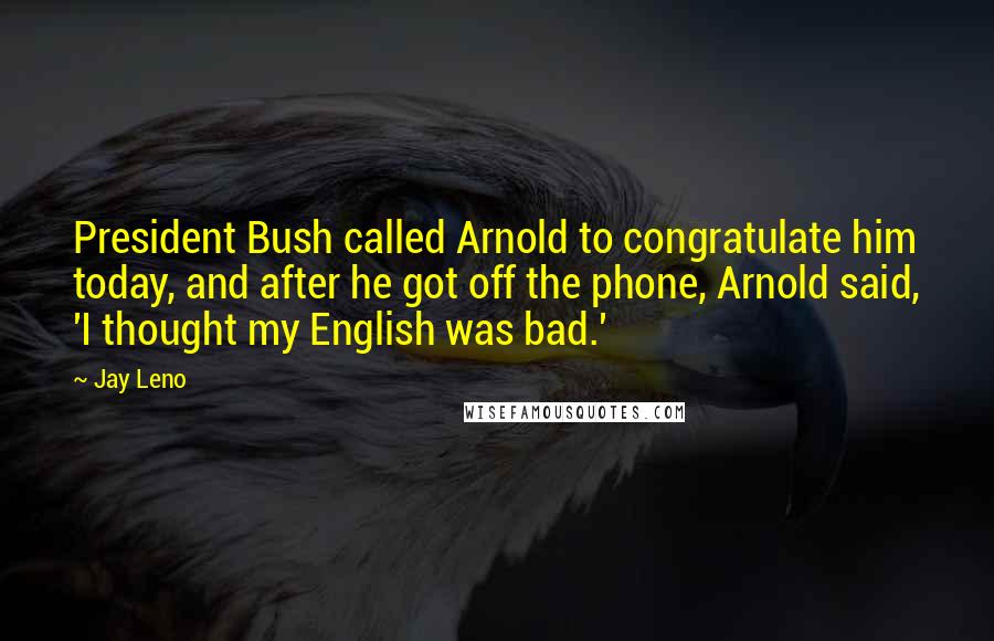 Jay Leno Quotes: President Bush called Arnold to congratulate him today, and after he got off the phone, Arnold said, 'I thought my English was bad.'