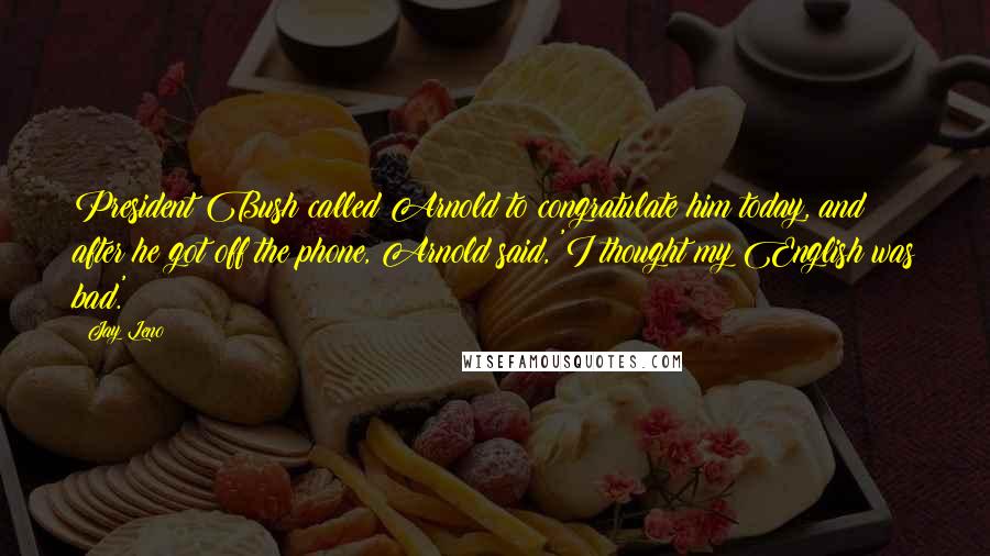 Jay Leno Quotes: President Bush called Arnold to congratulate him today, and after he got off the phone, Arnold said, 'I thought my English was bad.'