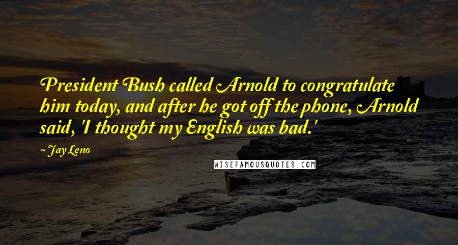 Jay Leno Quotes: President Bush called Arnold to congratulate him today, and after he got off the phone, Arnold said, 'I thought my English was bad.'