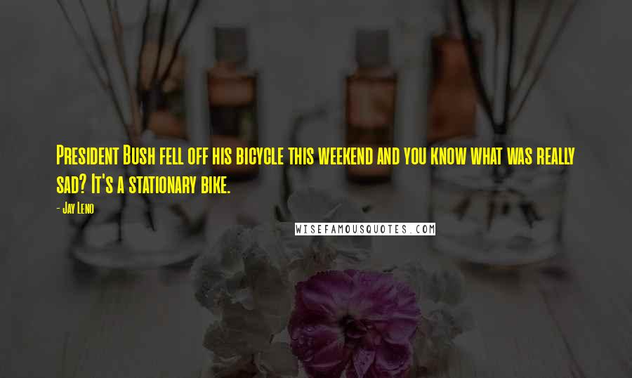 Jay Leno Quotes: President Bush fell off his bicycle this weekend and you know what was really sad? It's a stationary bike.