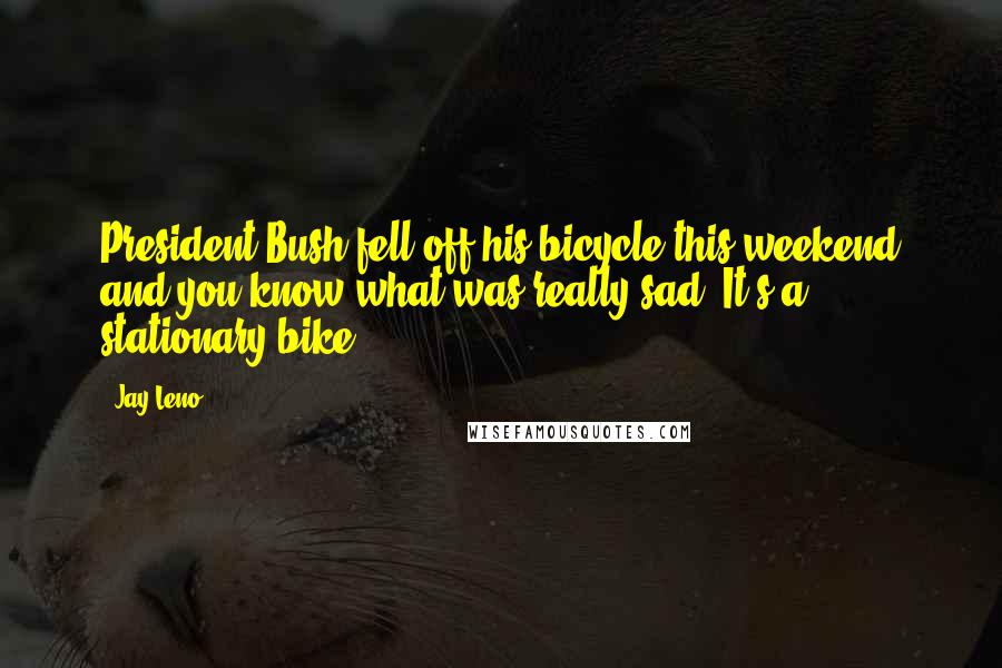 Jay Leno Quotes: President Bush fell off his bicycle this weekend and you know what was really sad? It's a stationary bike.