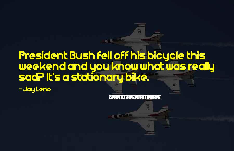 Jay Leno Quotes: President Bush fell off his bicycle this weekend and you know what was really sad? It's a stationary bike.