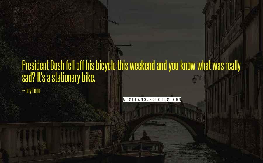 Jay Leno Quotes: President Bush fell off his bicycle this weekend and you know what was really sad? It's a stationary bike.