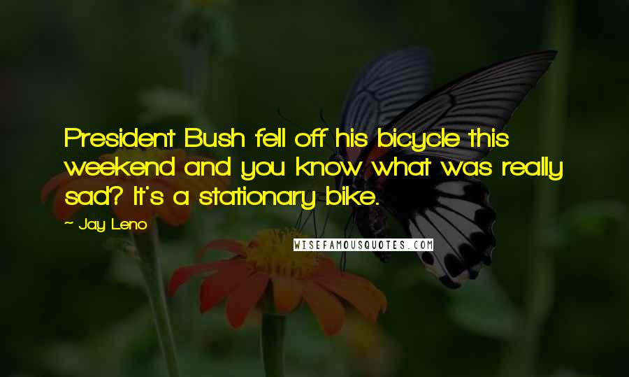 Jay Leno Quotes: President Bush fell off his bicycle this weekend and you know what was really sad? It's a stationary bike.