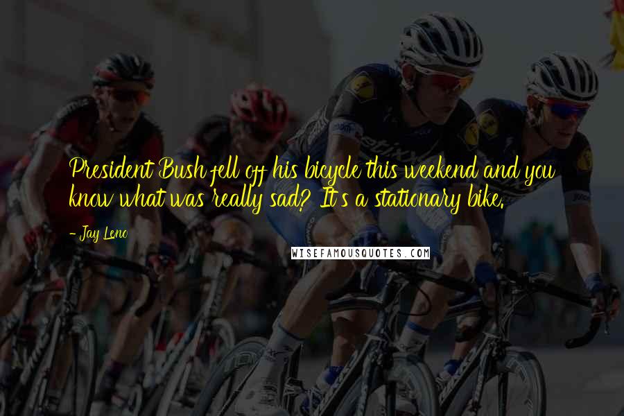 Jay Leno Quotes: President Bush fell off his bicycle this weekend and you know what was really sad? It's a stationary bike.