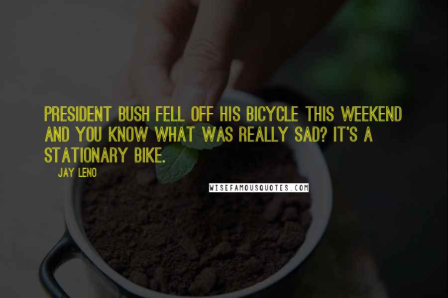 Jay Leno Quotes: President Bush fell off his bicycle this weekend and you know what was really sad? It's a stationary bike.