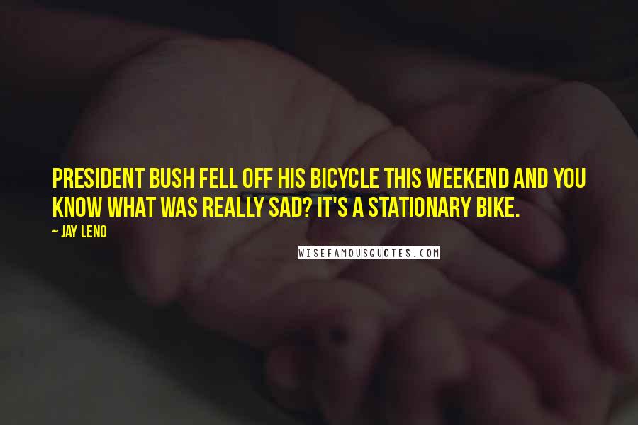 Jay Leno Quotes: President Bush fell off his bicycle this weekend and you know what was really sad? It's a stationary bike.