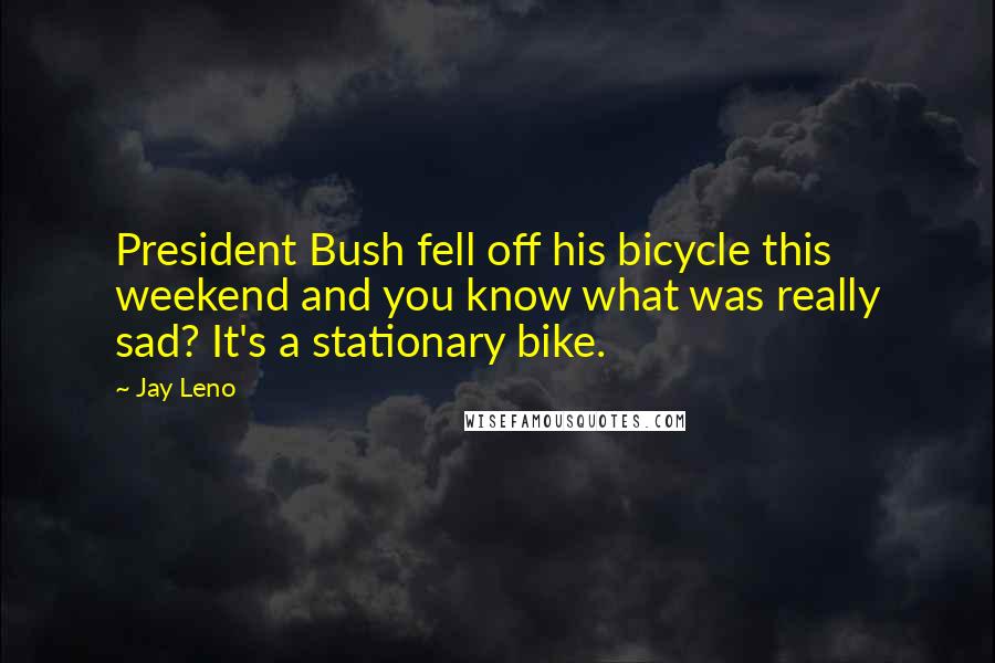 Jay Leno Quotes: President Bush fell off his bicycle this weekend and you know what was really sad? It's a stationary bike.