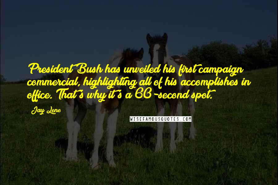 Jay Leno Quotes: President Bush has unveiled his first campaign commercial, highlighting all of his accomplishes in office. That's why it's a 60-second spot.