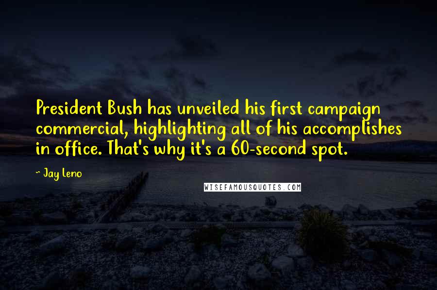 Jay Leno Quotes: President Bush has unveiled his first campaign commercial, highlighting all of his accomplishes in office. That's why it's a 60-second spot.