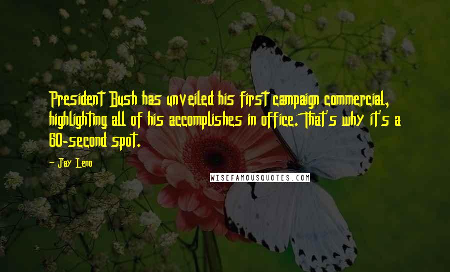 Jay Leno Quotes: President Bush has unveiled his first campaign commercial, highlighting all of his accomplishes in office. That's why it's a 60-second spot.