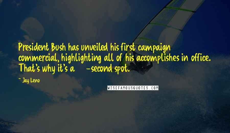 Jay Leno Quotes: President Bush has unveiled his first campaign commercial, highlighting all of his accomplishes in office. That's why it's a 60-second spot.