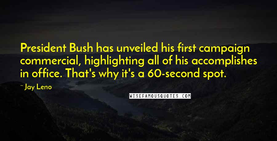 Jay Leno Quotes: President Bush has unveiled his first campaign commercial, highlighting all of his accomplishes in office. That's why it's a 60-second spot.