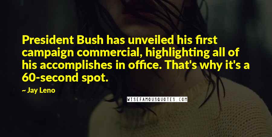 Jay Leno Quotes: President Bush has unveiled his first campaign commercial, highlighting all of his accomplishes in office. That's why it's a 60-second spot.