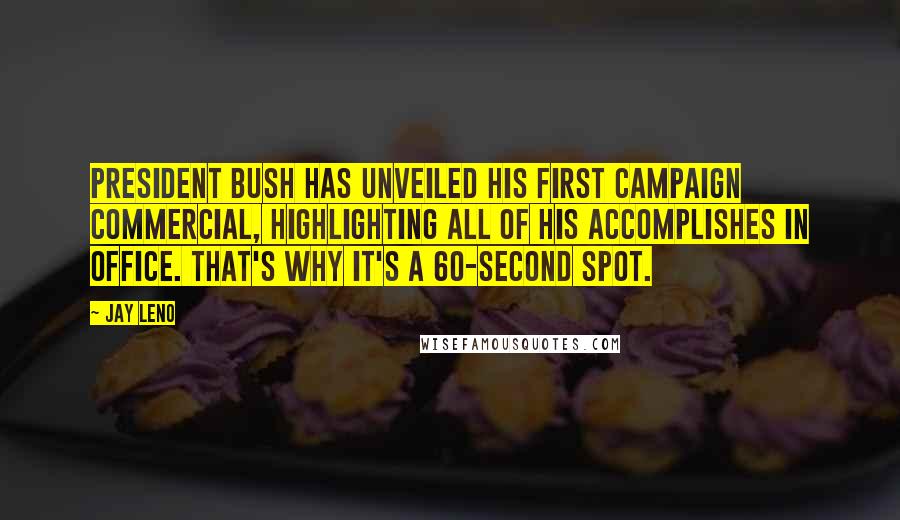 Jay Leno Quotes: President Bush has unveiled his first campaign commercial, highlighting all of his accomplishes in office. That's why it's a 60-second spot.