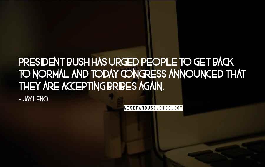 Jay Leno Quotes: President Bush has urged people to get back to normal and today Congress announced that they are accepting bribes again.