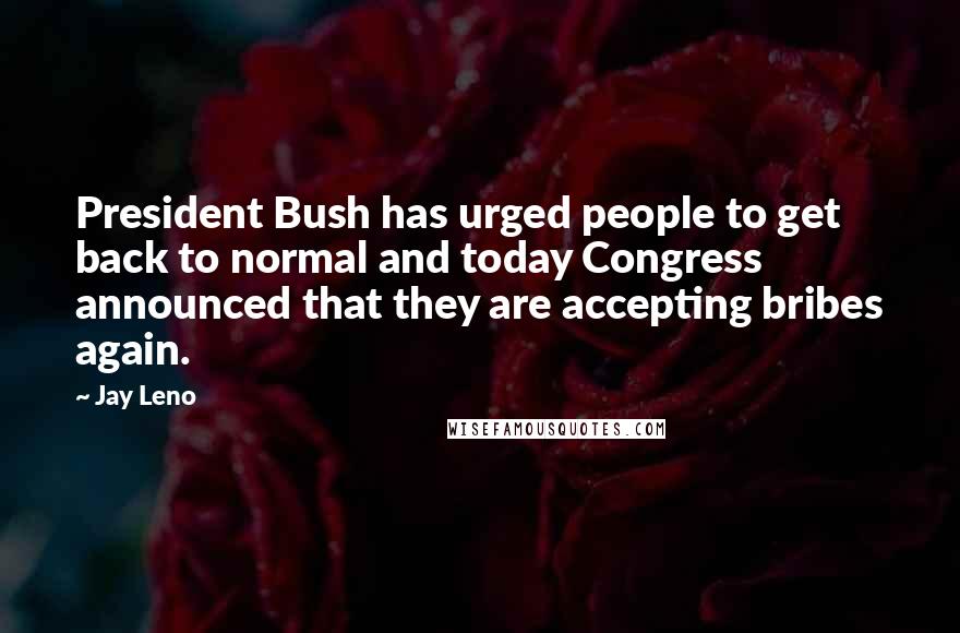 Jay Leno Quotes: President Bush has urged people to get back to normal and today Congress announced that they are accepting bribes again.