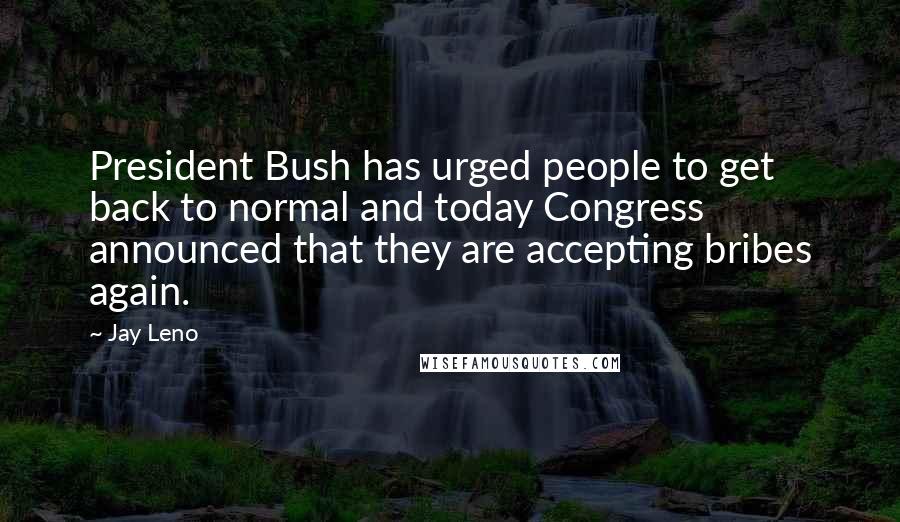 Jay Leno Quotes: President Bush has urged people to get back to normal and today Congress announced that they are accepting bribes again.