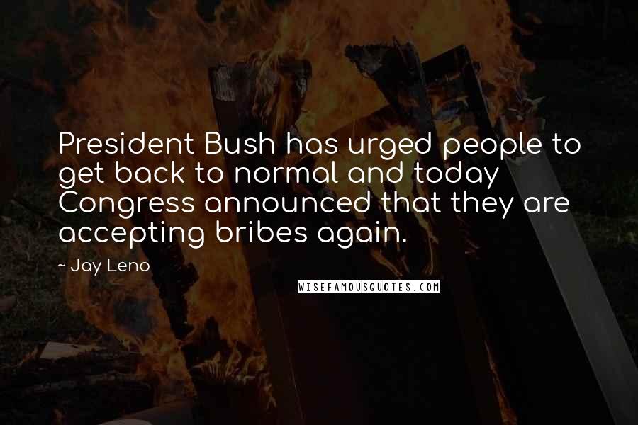 Jay Leno Quotes: President Bush has urged people to get back to normal and today Congress announced that they are accepting bribes again.