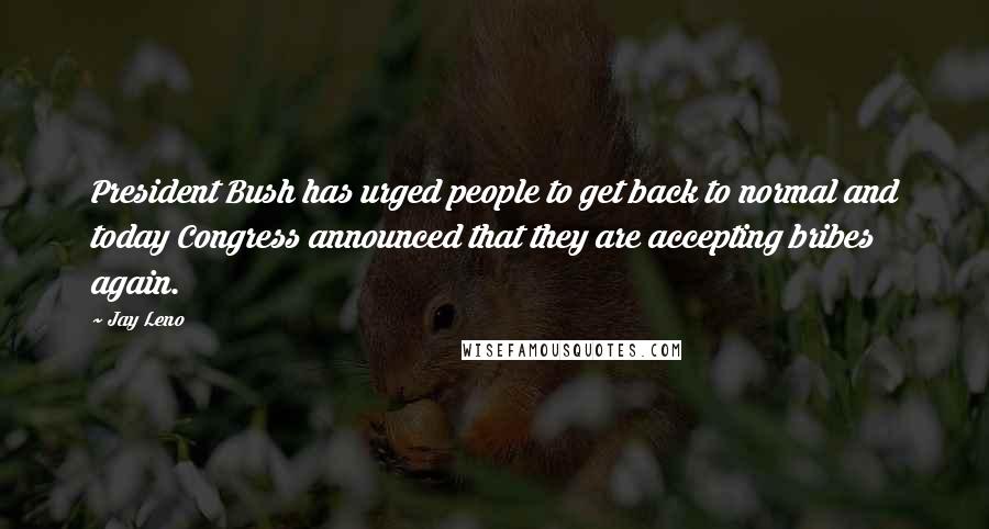 Jay Leno Quotes: President Bush has urged people to get back to normal and today Congress announced that they are accepting bribes again.