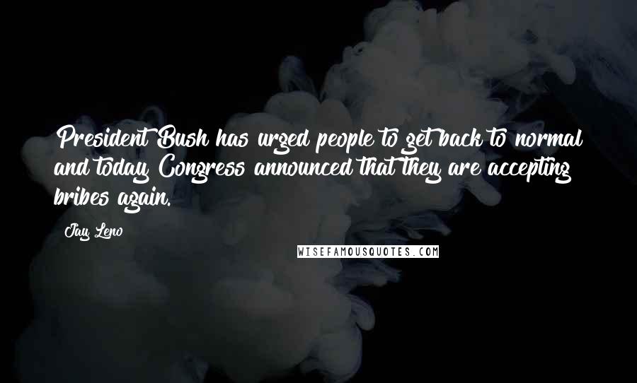 Jay Leno Quotes: President Bush has urged people to get back to normal and today Congress announced that they are accepting bribes again.