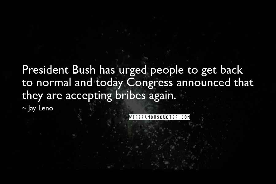 Jay Leno Quotes: President Bush has urged people to get back to normal and today Congress announced that they are accepting bribes again.