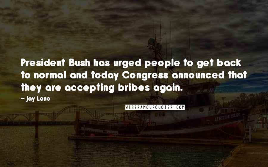 Jay Leno Quotes: President Bush has urged people to get back to normal and today Congress announced that they are accepting bribes again.