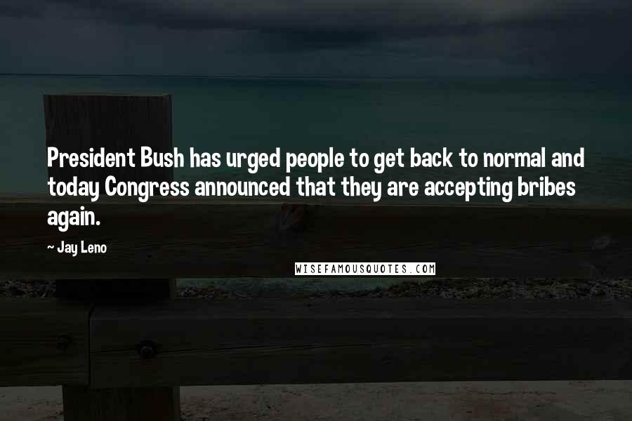 Jay Leno Quotes: President Bush has urged people to get back to normal and today Congress announced that they are accepting bribes again.