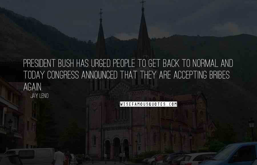 Jay Leno Quotes: President Bush has urged people to get back to normal and today Congress announced that they are accepting bribes again.