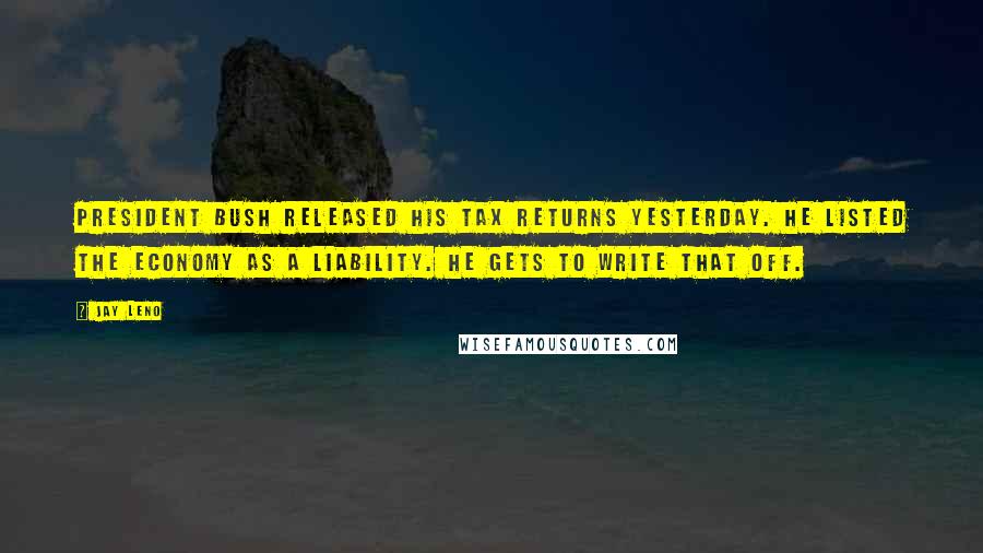 Jay Leno Quotes: President Bush released his tax returns yesterday. He listed the economy as a liability. He gets to write that off.