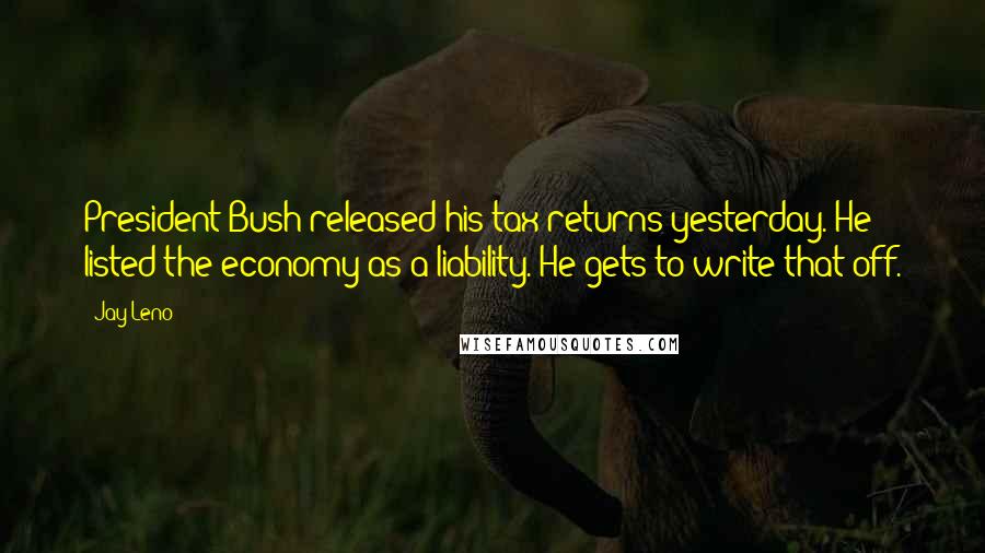 Jay Leno Quotes: President Bush released his tax returns yesterday. He listed the economy as a liability. He gets to write that off.