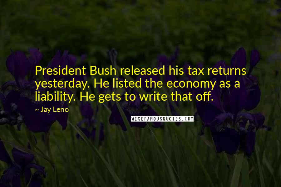 Jay Leno Quotes: President Bush released his tax returns yesterday. He listed the economy as a liability. He gets to write that off.