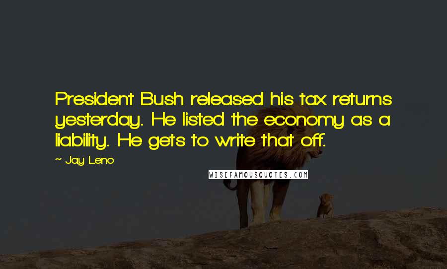 Jay Leno Quotes: President Bush released his tax returns yesterday. He listed the economy as a liability. He gets to write that off.