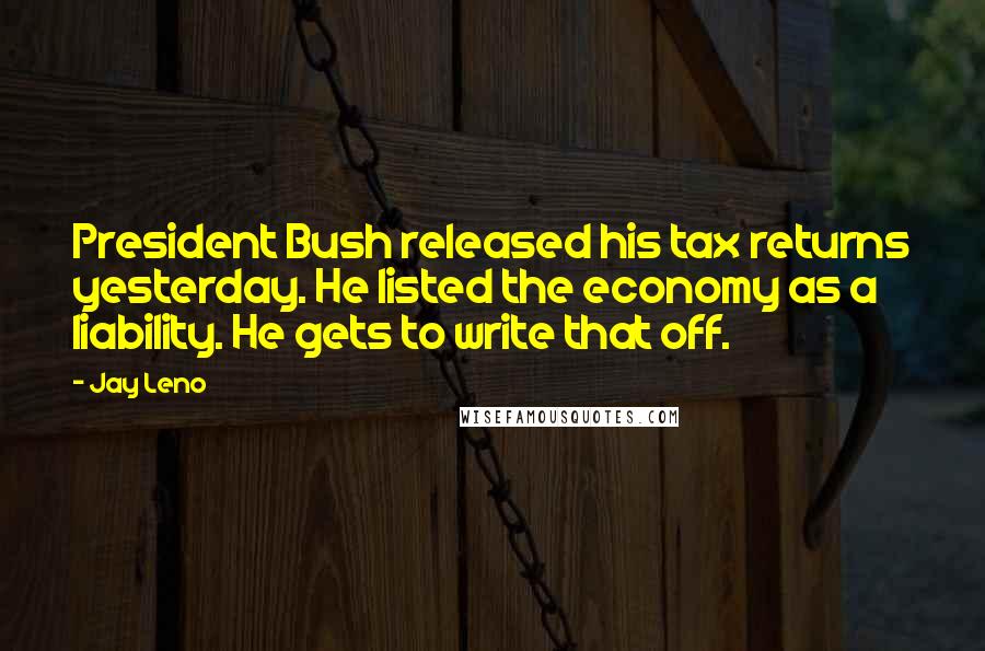 Jay Leno Quotes: President Bush released his tax returns yesterday. He listed the economy as a liability. He gets to write that off.