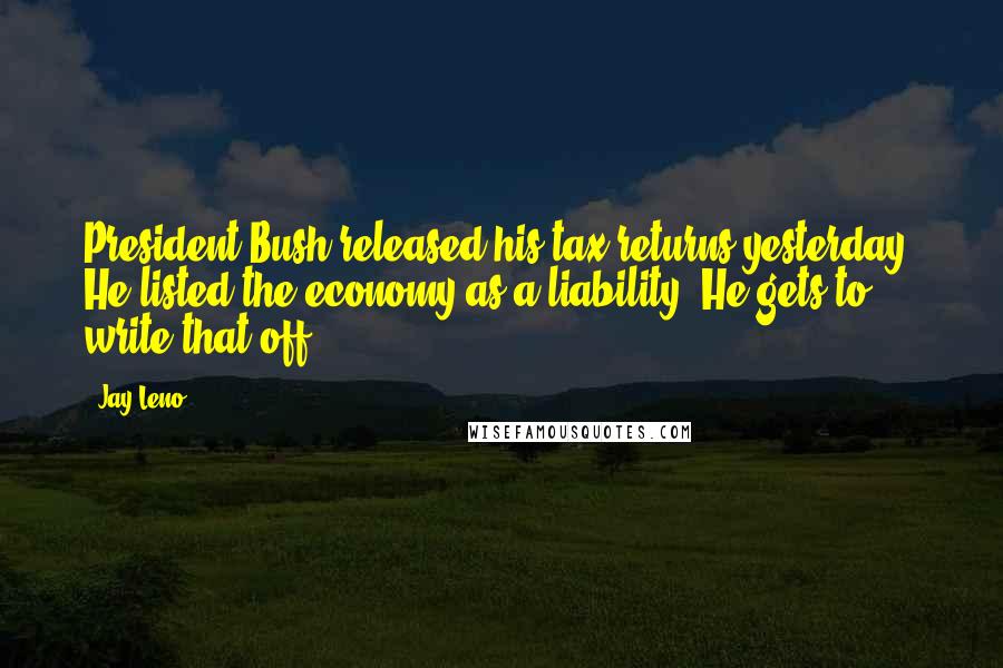 Jay Leno Quotes: President Bush released his tax returns yesterday. He listed the economy as a liability. He gets to write that off.