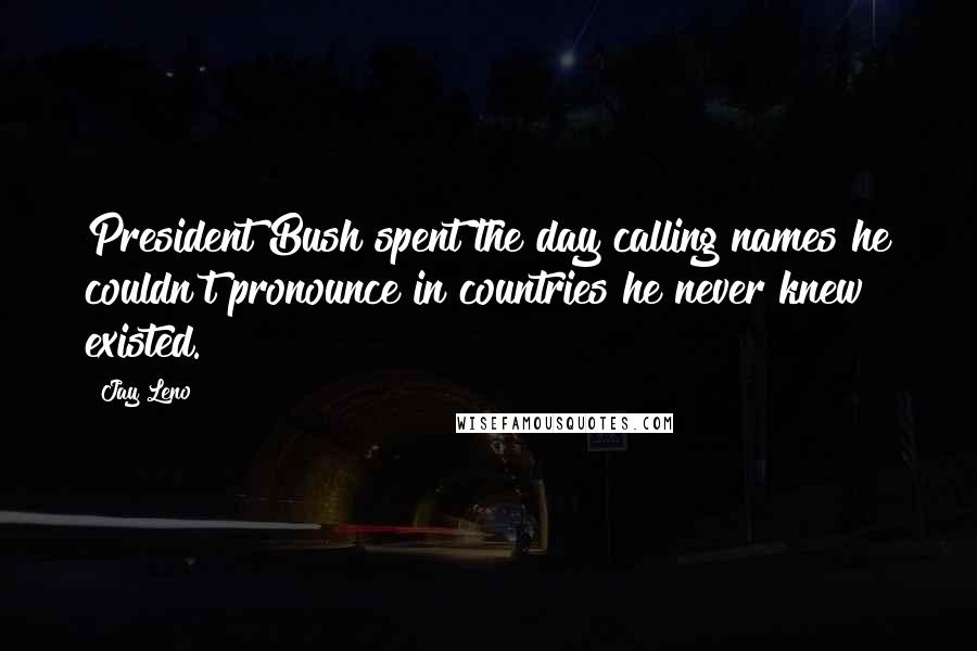 Jay Leno Quotes: President Bush spent the day calling names he couldn't pronounce in countries he never knew existed.