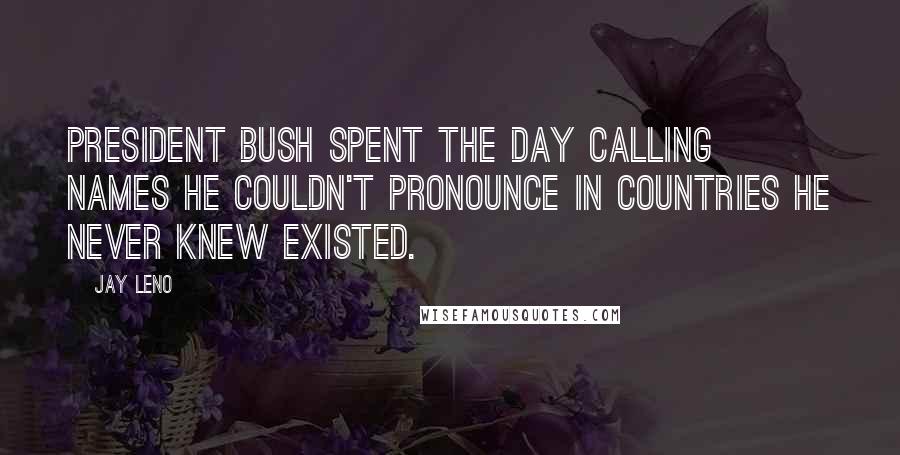 Jay Leno Quotes: President Bush spent the day calling names he couldn't pronounce in countries he never knew existed.