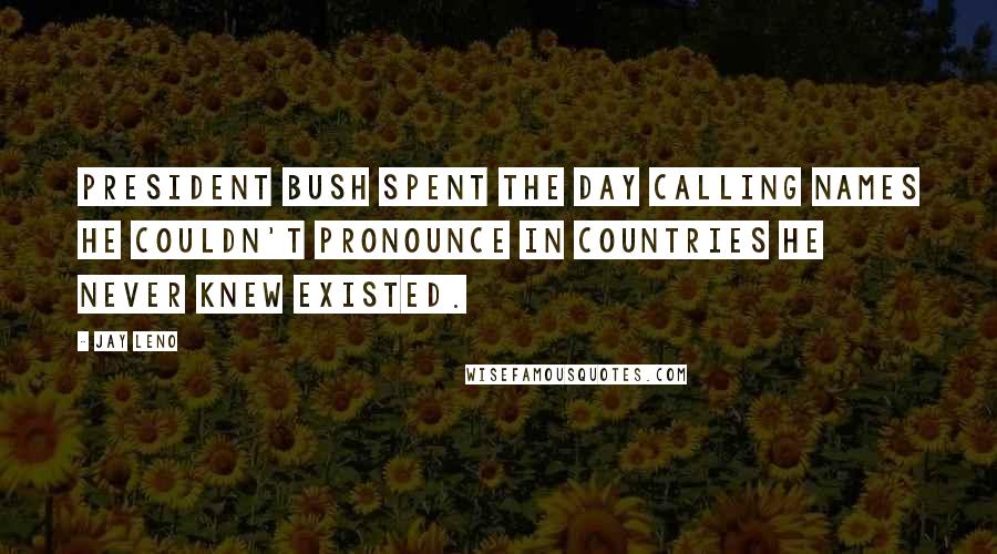 Jay Leno Quotes: President Bush spent the day calling names he couldn't pronounce in countries he never knew existed.